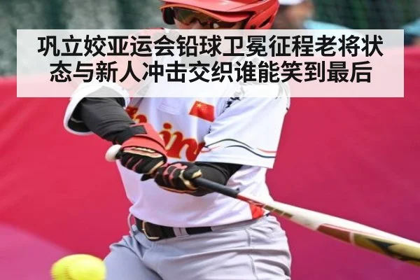 巩立姣亚运会铅球卫冕征程老将状态与新人冲击交织谁能笑到最后